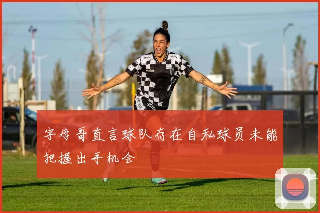 字母哥直言球队存在自私球员未能把握出手机会