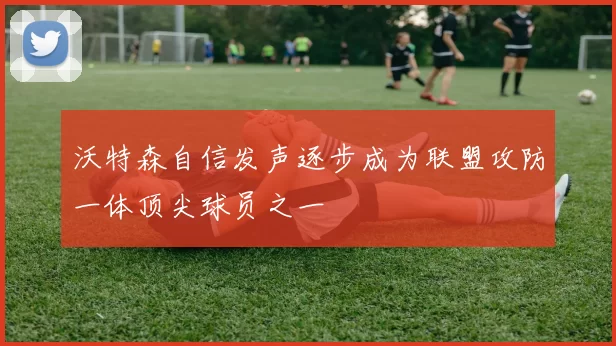 沃特森自信发声逐步成为联盟攻防一体顶尖球员之一