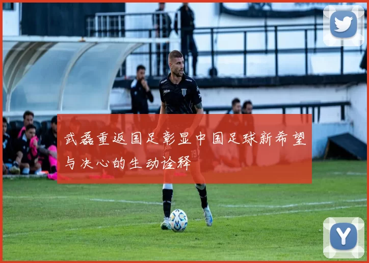 武磊重返国足彰显中国足球新希望与决心的生动诠释