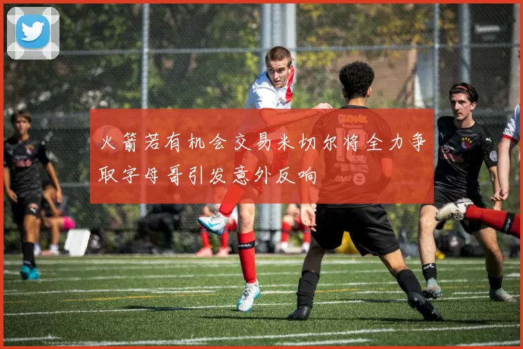 火箭若有机会交易米切尔将全力争取字母哥引发意外反响