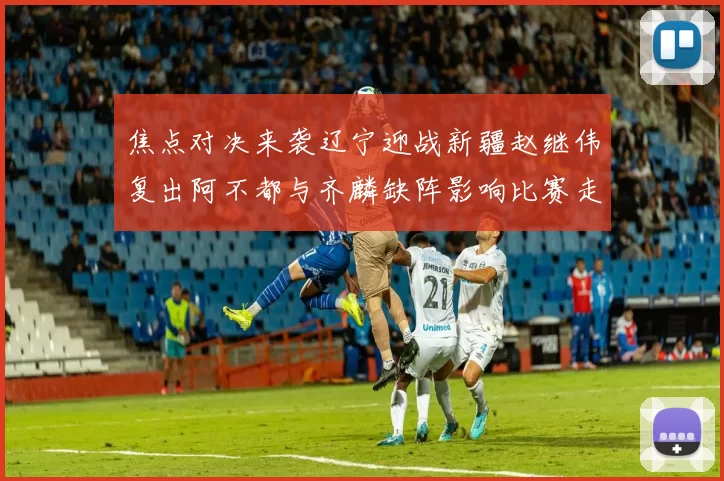 焦点对决来袭辽宁迎战新疆赵继伟复出阿不都与齐麟缺阵影响比赛走势