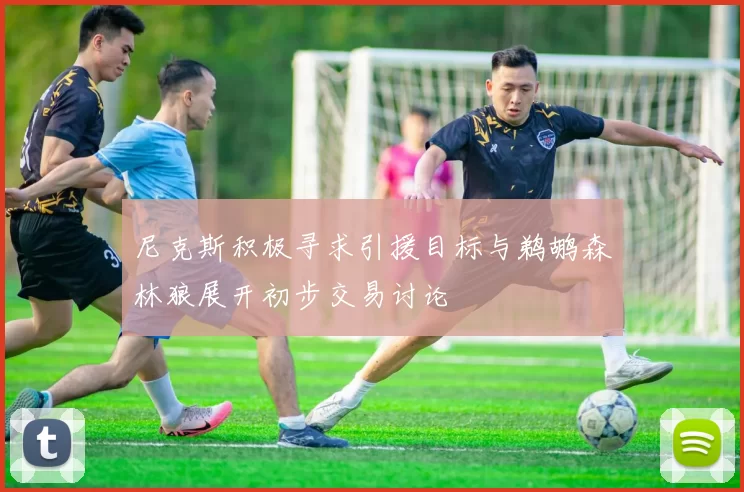 尼克斯积极寻求引援目标与鹈鹕森林狼展开初步交易讨论