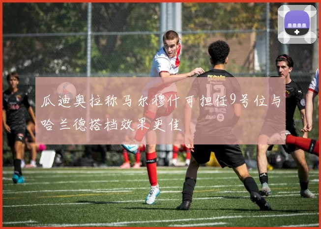 瓜迪奥拉称马尔穆什可担任9号位与哈兰德搭档效果更佳