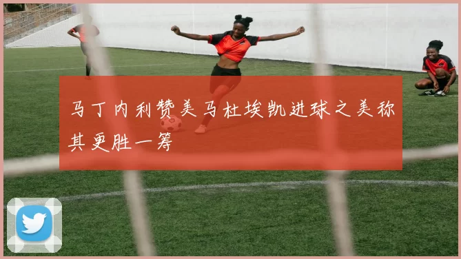 马丁内利赞美马杜埃凯进球之美称其更胜一筹