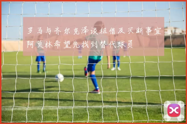 罗马与齐尔克泽谈租借及买断事宜阿莫林希望先找到替代球员