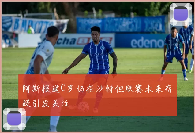 阿斯报道C罗仍在沙特但联赛未来存疑引发关注
