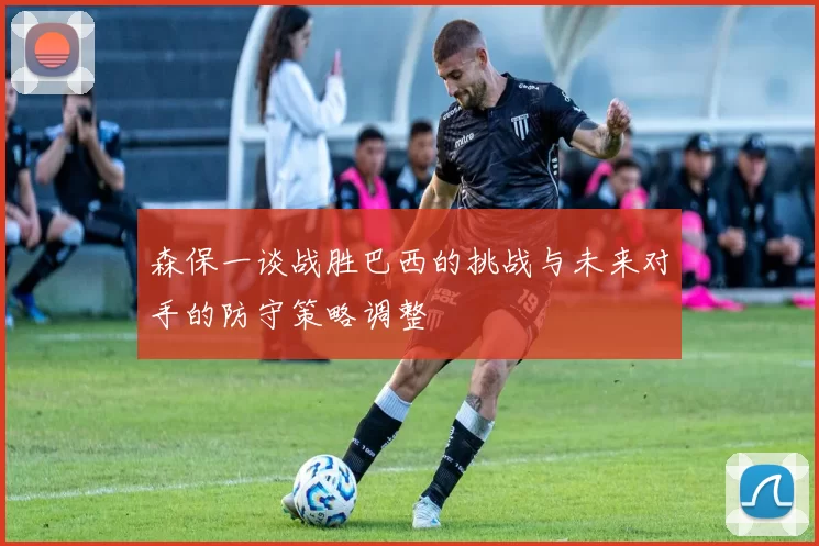 森保一谈战胜巴西的挑战与未来对手的防守策略调整