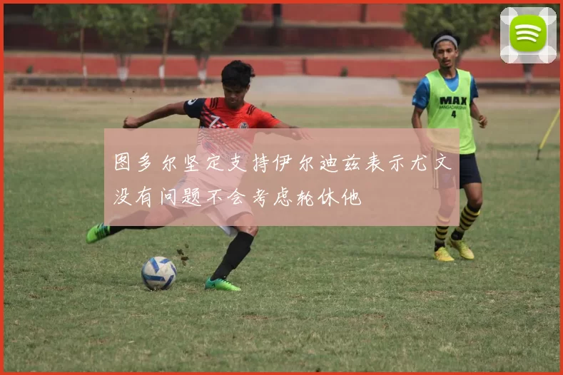 图多尔坚定支持伊尔迪兹表示尤文没有问题不会考虑轮休他