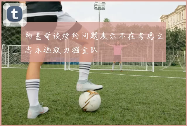 约基奇谈续约问题表示不在考虑立志永远效力掘金队