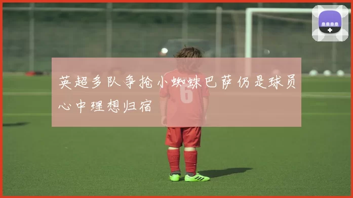 英超多队争抢小蜘蛛巴萨仍是球员心中理想归宿