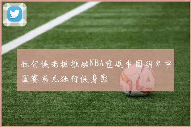 独行侠老板推动NBA重返中国明年中国赛或见独行侠身影